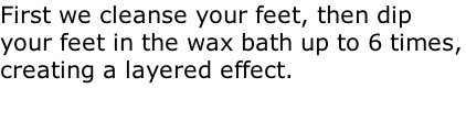 First we cleanse your feet, then dip your feet in the wax bath up to 6 times, creating a layered effect.